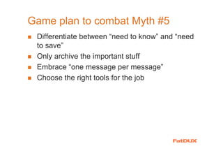 Game plan to combat Myth #5
 Differentiate between “need to know” and “need
 to save”
 Only archive the important stuff
 Embrace “one message per message”
 Choose the right tools for the job
 