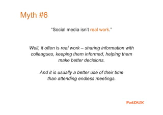 Myth #6
              “Social media isn’t real work.”


  Well, it often is real work – sharing information with
  colleagues, keeping them informed, helping them
                   make better decisions.

        And it is usually a better use of their time
           than attending endless meetings.




 Source: me
 