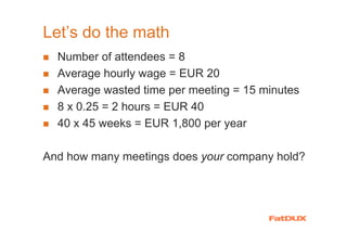 Let’s do the math
  Number of attendees = 8
  Average hourly wage = EUR 20
  Average wasted time per meeting = 15 minutes
  8 x 0.25 = 2 hours = EUR 40
  40 x 45 weeks = EUR 1,800 per year

And how many meetings does your company hold?
 