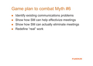 Game plan to combat Myth #6
 Identify existing communications problems
 Show how SM can help effectivize meetings
 Show how SM can actually eliminate meetings
 Redefine “real” work
 