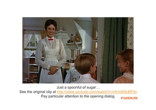 Just a spoonful of sugar…
See the original clip at http://www.youtube.com/watch?v=HrnoR9cBP3o
             Pay particular attention to the opening dialog.
 