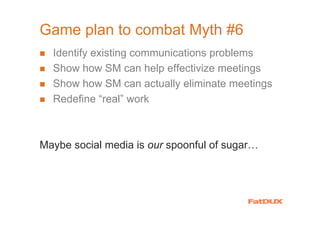 Game plan to combat Myth #6
  Identify existing communications problems
  Show how SM can help effectivize meetings
  Show how SM can actually eliminate meetings
  Redefine “real” work



Maybe social media is our spoonful of sugar…
 