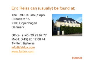 Eric Reiss can (usually) be found at:
The FatDUX Group ApS
Strandøre 15
2100 Copenhagen
Denmark

Office: (+45) 39 29 67 77
Mobil: (+45) 20 12 88 44
Twitter: @elreiss
info@fatdux.com
www.fatdux.com
 