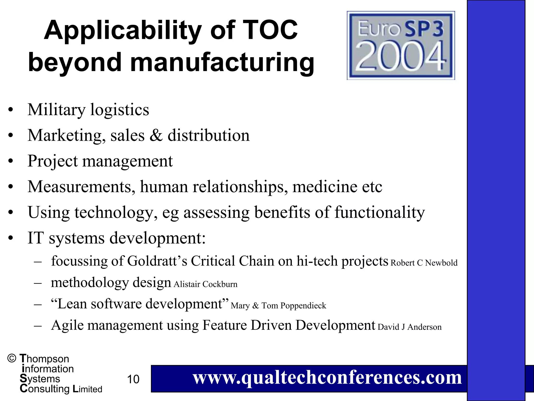 Applicability of TOC
    beyond manufacturing
•   Military logistics
•   Marketing, sales & distribution
•   Project management
•   Measurements, human relationships, medicine etc
•   Using technology, eg assessing benefits of functionality
•   IT systems development:
     –   focussing of Goldratt’s Critical Chain on hi-tech projects Robert C Newbold
     –   methodology design Alistair Cockburn
     –   “Lean software development” Mary & Tom Poppendieck
     –   Agile management using Feature Driven Development David J Anderson

© Thompson
  information
  Systems
  Consulting Limited
                       10          www.qualtechconferences.com
 