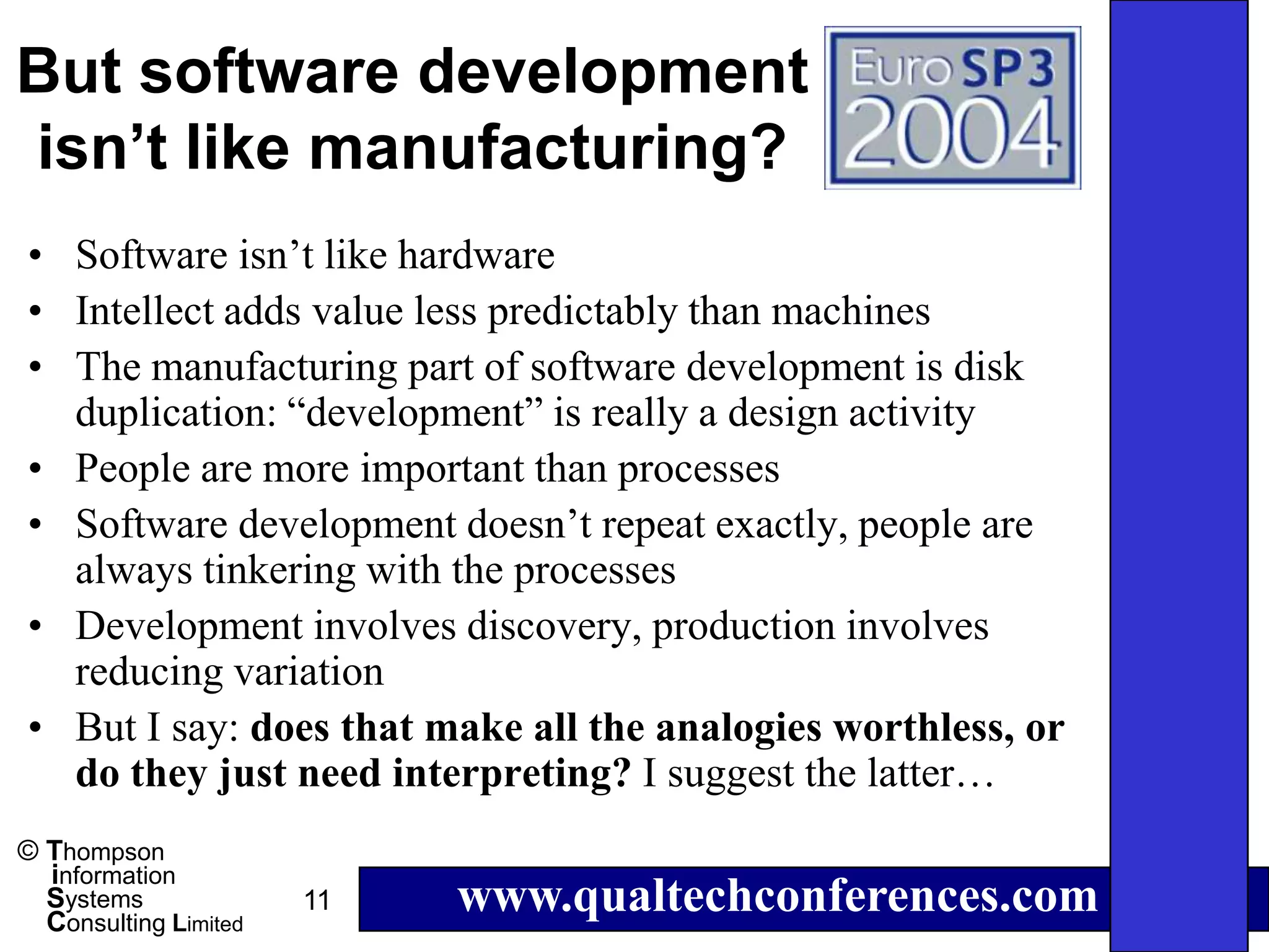But software development
isn’t like manufacturing?
• Software isn’t like hardware
• Intellect adds value less predictably than machines
• The manufacturing part of software development is disk
  duplication: “development” is really a design activity
• People are more important than processes
• Software development doesn’t repeat exactly, people are
  always tinkering with the processes
• Development involves discovery, production involves
  reducing variation
• But I say: does that make all the analogies worthless, or
  do they just need interpreting? I suggest the latter…
© Thompson
  information
  Systems
  Consulting Limited
                       11   www.qualtechconferences.com
 