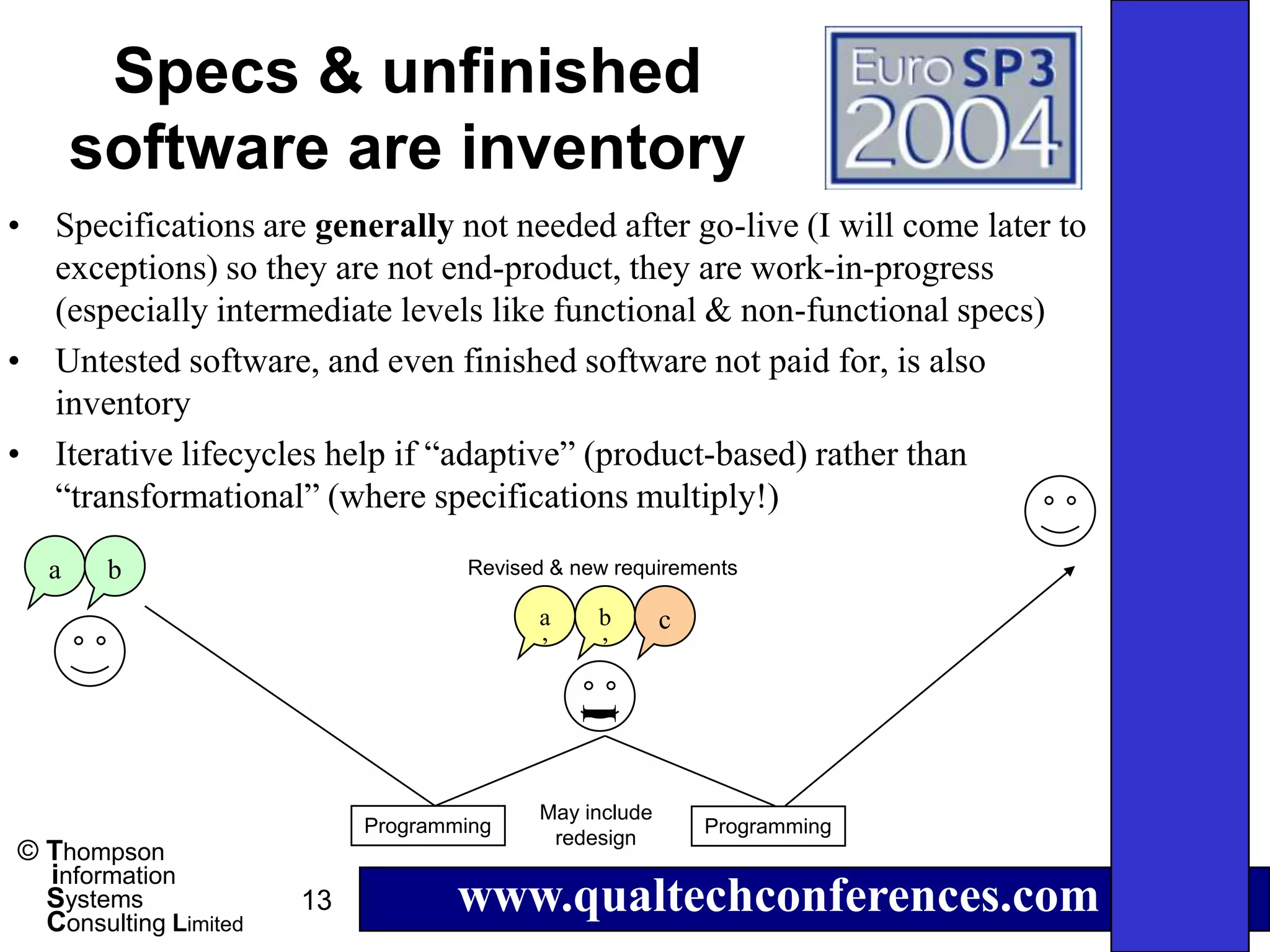 Specs & unfinished
      software are inventory
• Specifications are generally not needed after go-live (I will come later to
  exceptions) so they are not end-product, they are work-in-progress
  (especially intermediate levels like functional & non-functional specs)
• Untested software, and even finished software not paid for, is also
  inventory
• Iterative lifecycles help if “adaptive” (product-based) rather than
  “transformational” (where specifications multiply!)

  a    b                            Revised & new requirements

                                          a     b       c
                                          ’     ’
                                              I



                                          May include
                            Programming                     Programming
                                           redesign
© Thompson
  information
  Systems
  Consulting Limited
                       13           www.qualtechconferences.com
 