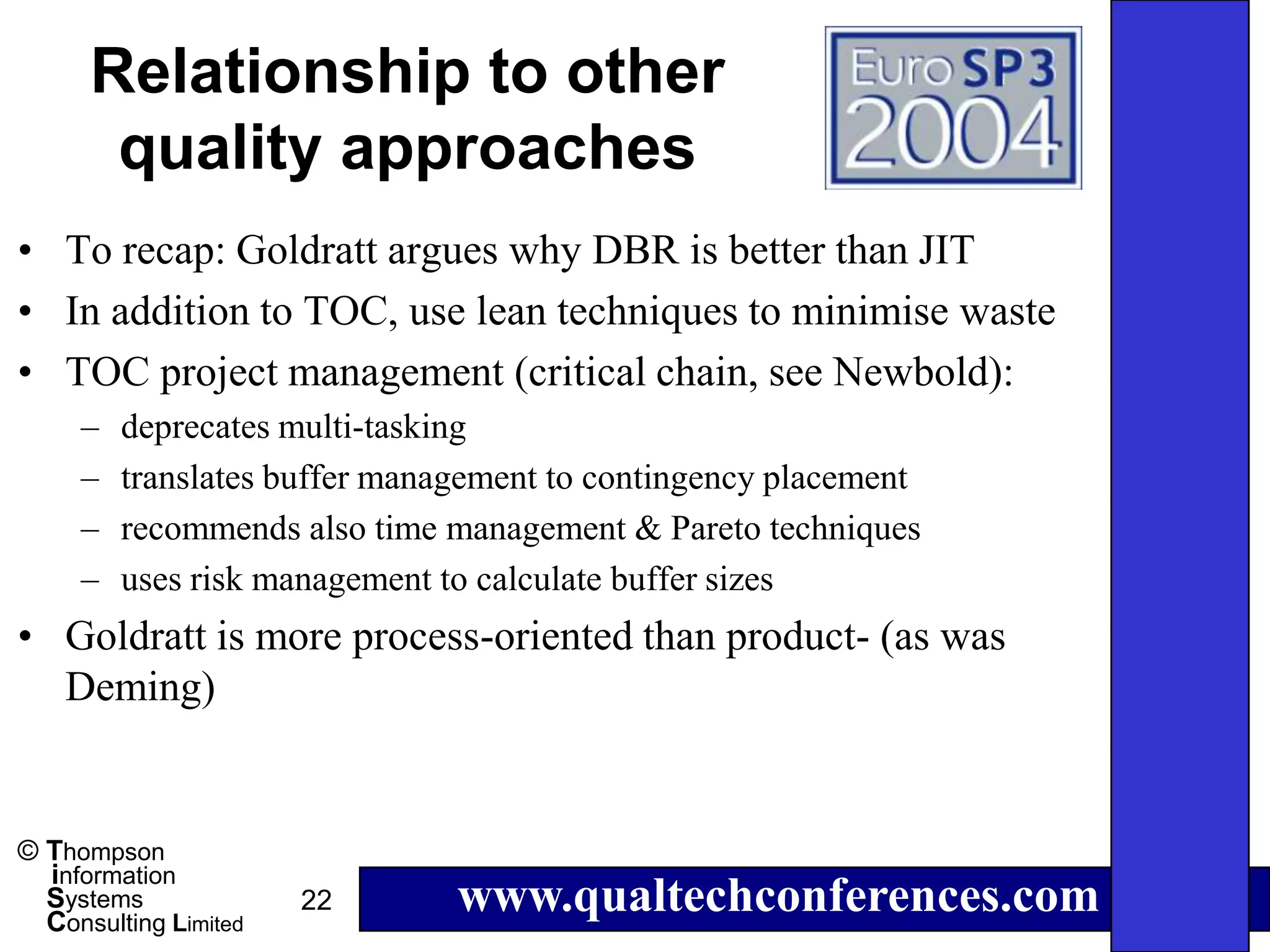 Relationship to other
       quality approaches
• To recap: Goldratt argues why DBR is better than JIT
• In addition to TOC, use lean techniques to minimise waste
• TOC project management (critical chain, see Newbold):
     –   deprecates multi-tasking
     –   translates buffer management to contingency placement
     –   recommends also time management & Pareto techniques
     –   uses risk management to calculate buffer sizes
• Goldratt is more process-oriented than product- (as was
  Deming)


© Thompson
  information
  Systems
  Consulting Limited
                       22      www.qualtechconferences.com
 