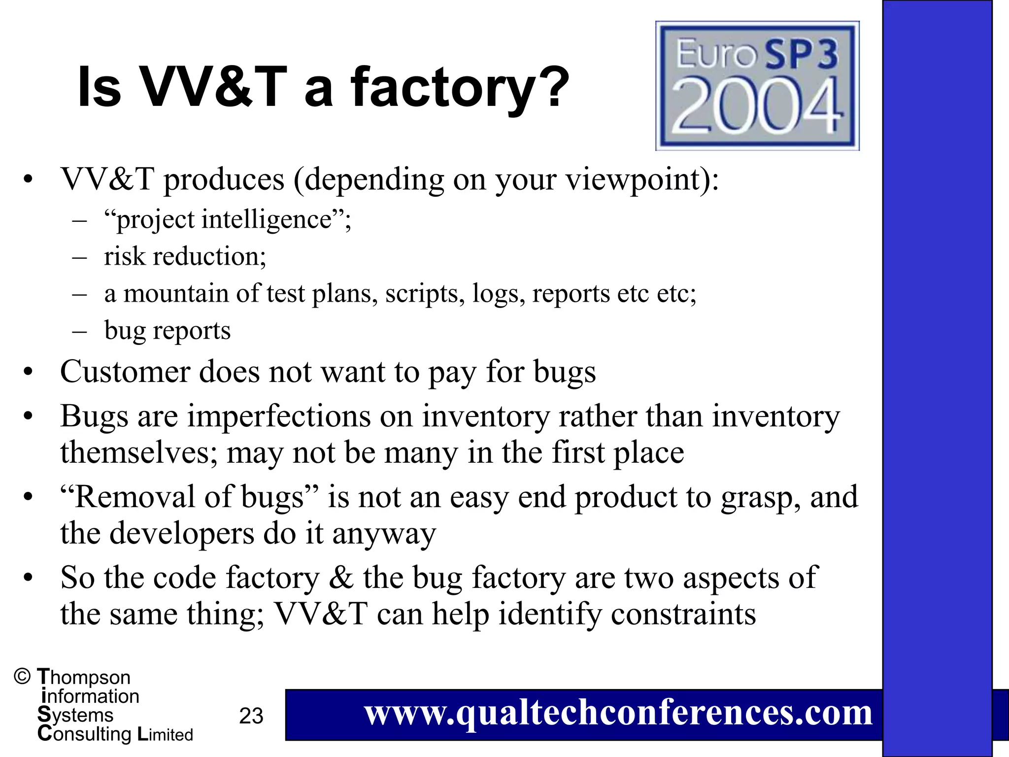 Is VV&T a factory?
• VV&T produces (depending on your viewpoint):
      –   “project intelligence”;
      –   risk reduction;
      –   a mountain of test plans, scripts, logs, reports etc etc;
      –   bug reports
• Customer does not want to pay for bugs
• Bugs are imperfections on inventory rather than inventory
  themselves; may not be many in the first place
• “Removal of bugs” is not an easy end product to grasp, and
  the developers do it anyway
• So the code factory & the bug factory are two aspects of
  the same thing; VV&T can help identify constraints
© Thompson
  information
  Systems
  Consulting Limited
                       23         www.qualtechconferences.com
 