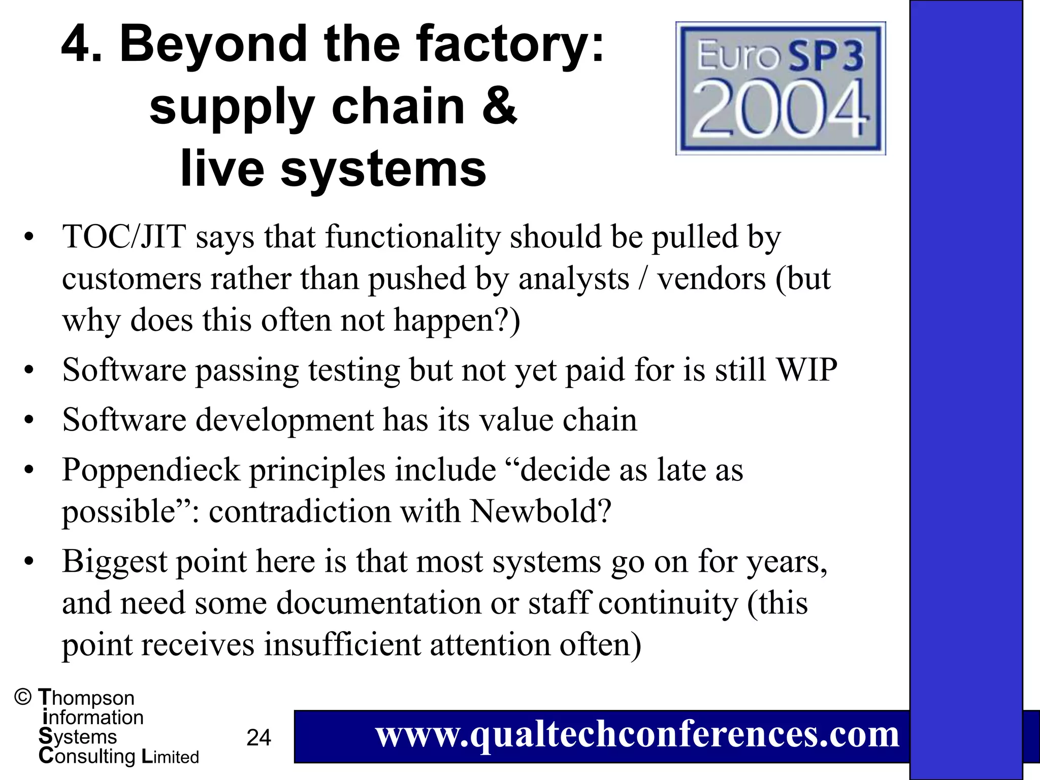 4. Beyond the factory:
        supply chain &
         live systems
• TOC/JIT says that functionality should be pulled by
  customers rather than pushed by analysts / vendors (but
  why does this often not happen?)
• Software passing testing but not yet paid for is still WIP
• Software development has its value chain
• Poppendieck principles include “decide as late as
  possible”: contradiction with Newbold?
• Biggest point here is that most systems go on for years,
  and need some documentation or staff continuity (this
  point receives insufficient attention often)
© Thompson
  information
  Systems
  Consulting Limited
                       24   www.qualtechconferences.com
 