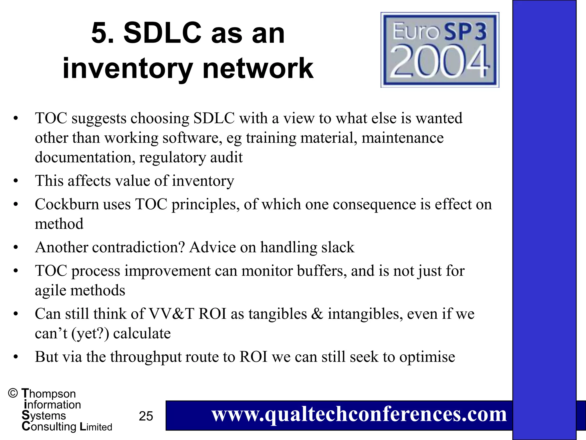 5. SDLC as an
          inventory network
• TOC suggests choosing SDLC with a view to what else is wanted
  other than working software, eg training material, maintenance
  documentation, regulatory audit
• This affects value of inventory
• Cockburn uses TOC principles, of which one consequence is effect on
  method
• Another contradiction? Advice on handling slack
• TOC process improvement can monitor buffers, and is not just for
  agile methods
• Can still think of VV&T ROI as tangibles & intangibles, even if we
  can’t (yet?) calculate
• But via the throughput route to ROI we can still seek to optimise

© Thompson
  information
  Systems
  Consulting Limited
                       25   www.qualtechconferences.com
 
