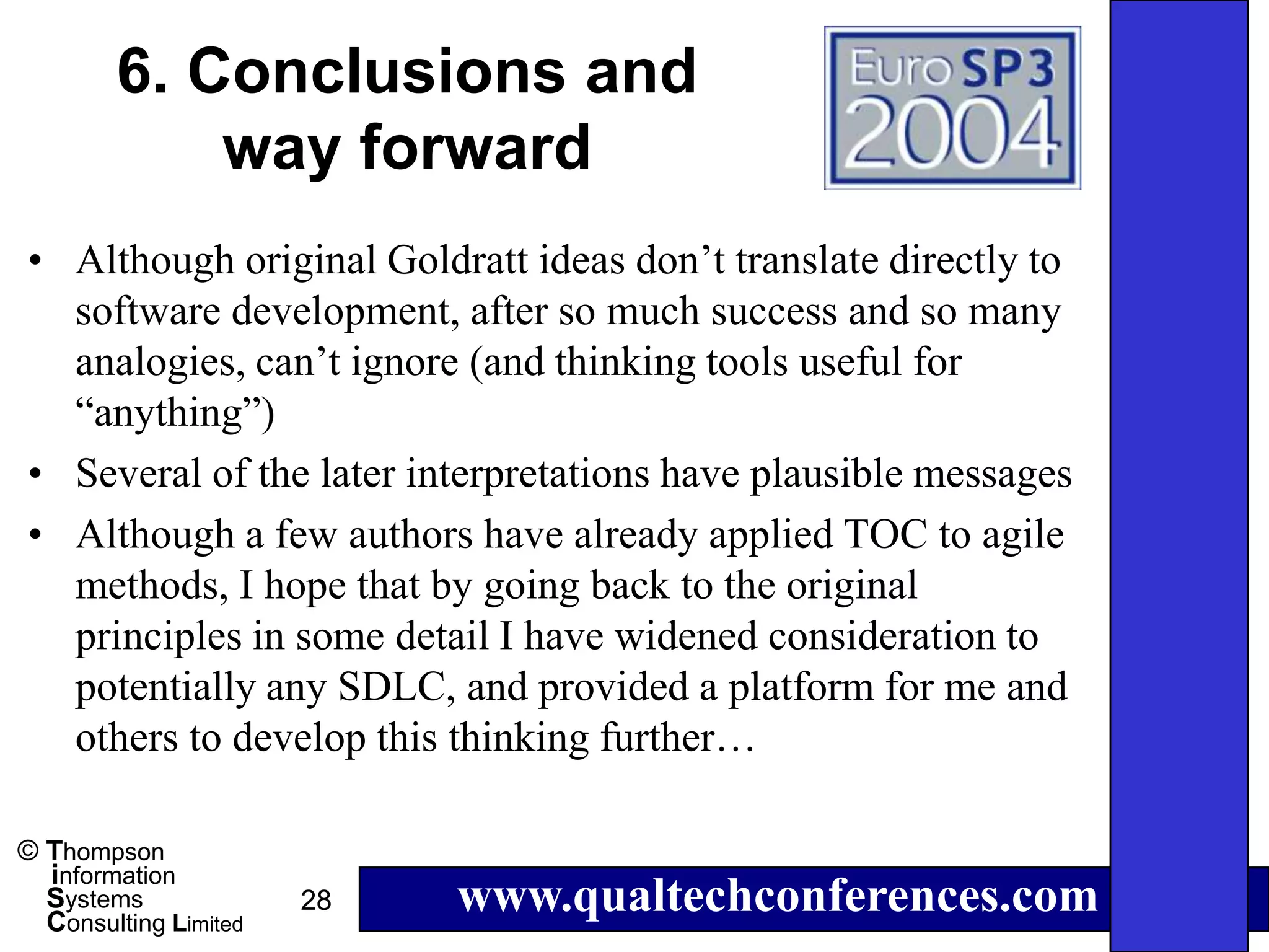 6. Conclusions and
            way forward
• Although original Goldratt ideas don’t translate directly to
  software development, after so much success and so many
  analogies, can’t ignore (and thinking tools useful for
  “anything”)
• Several of the later interpretations have plausible messages
• Although a few authors have already applied TOC to agile
  methods, I hope that by going back to the original
  principles in some detail I have widened consideration to
  potentially any SDLC, and provided a platform for me and
  others to develop this thinking further…

© Thompson
  information
  Systems
  Consulting Limited
                       28   www.qualtechconferences.com
 