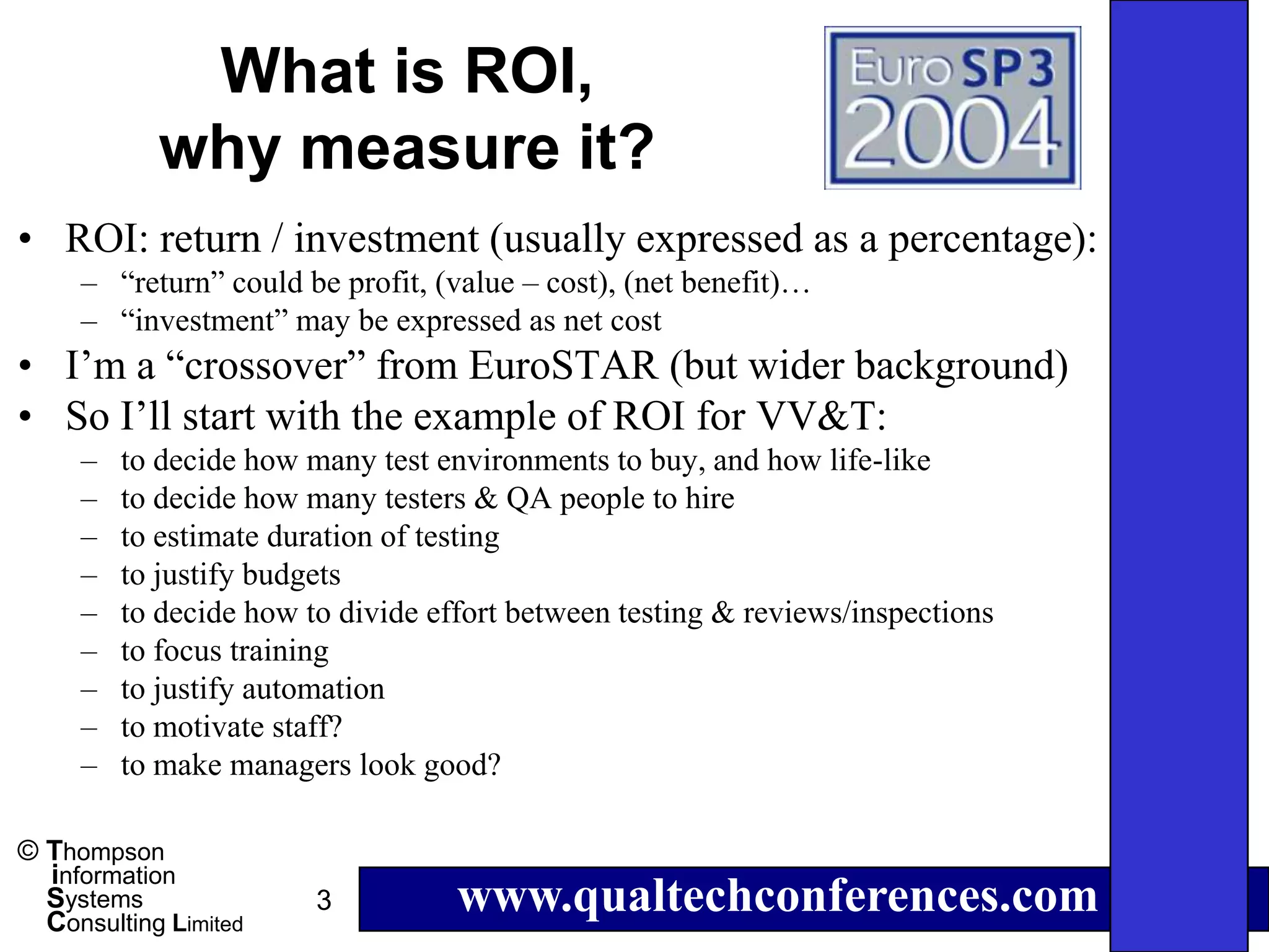 What is ROI,
            why measure it?
• ROI: return / investment (usually expressed as a percentage):
     – “return” could be profit, (value – cost), (net benefit)…
     – “investment” may be expressed as net cost
• I’m a “crossover” from EuroSTAR (but wider background)
• So I’ll start with the example of ROI for VV&T:
     –   to decide how many test environments to buy, and how life-like
     –   to decide how many testers & QA people to hire
     –   to estimate duration of testing
     –   to justify budgets
     –   to decide how to divide effort between testing & reviews/inspections
     –   to focus training
     –   to justify automation
     –   to motivate staff?
     –   to make managers look good?

© Thompson
  information
  Systems
  Consulting Limited
                        3          www.qualtechconferences.com
 