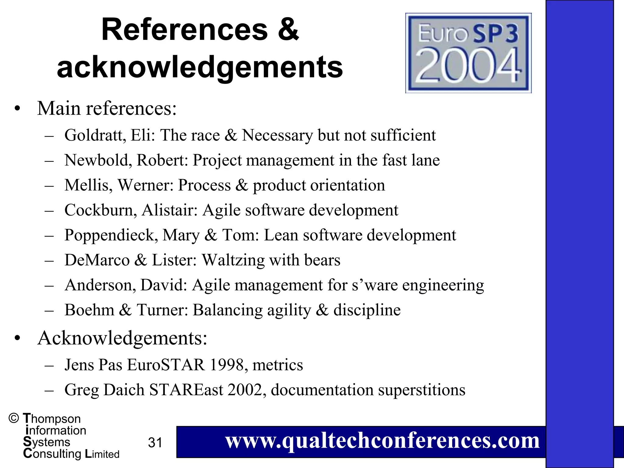 References &
          acknowledgements
• Main references:
      –   Goldratt, Eli: The race & Necessary but not sufficient
      –   Newbold, Robert: Project management in the fast lane
      –   Mellis, Werner: Process & product orientation
      –   Cockburn, Alistair: Agile software development
      –   Poppendieck, Mary & Tom: Lean software development
      –   DeMarco & Lister: Waltzing with bears
      –   Anderson, David: Agile management for s’ware engineering
      –   Boehm & Turner: Balancing agility & discipline
• Acknowledgements:
      – Jens Pas EuroSTAR 1998, metrics
      – Greg Daich STAREast 2002, documentation superstitions
© Thompson
  information
  Systems
  Consulting Limited
                       31      www.qualtechconferences.com
 