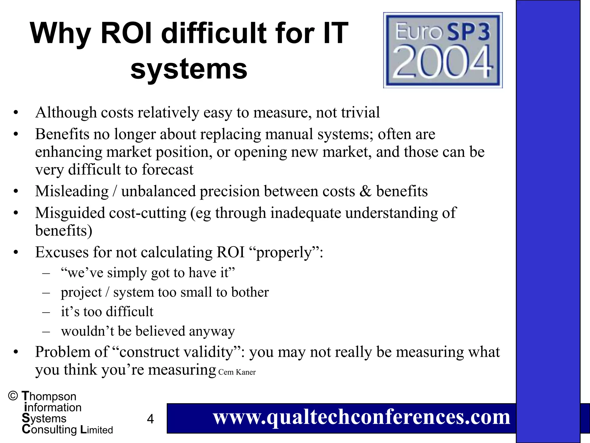 Why ROI difficult for IT
         systems
• Although costs relatively easy to measure, not trivial
• Benefits no longer about replacing manual systems; often are
  enhancing market position, or opening new market, and those can be
  very difficult to forecast
• Misleading / unbalanced precision between costs & benefits
• Misguided cost-cutting (eg through inadequate understanding of
  benefits)
• Excuses for not calculating ROI “properly”:
      –   “we’ve simply got to have it”
      –   project / system too small to bother
      –   it’s too difficult
      –   wouldn’t be believed anyway
• Problem of “construct validity”: you may not really be measuring what
  you think you’re measuring Cem Kaner
© Thompson
  information
  Systems
  Consulting Limited
                        4           www.qualtechconferences.com
 