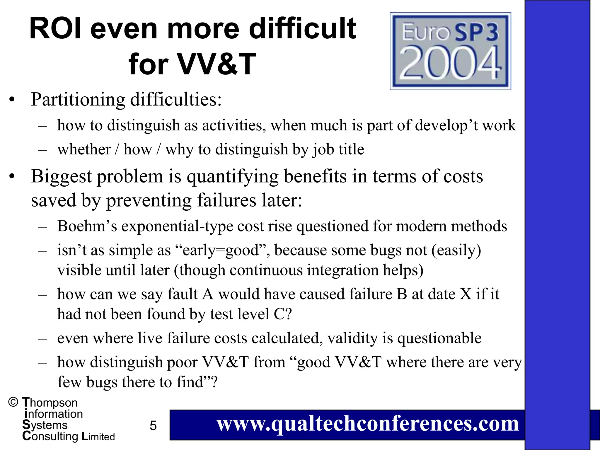 ROI even more difficult
         for VV&T
• Partitioning difficulties:
     – how to distinguish as activities, when much is part of develop’t work
     – whether / how / why to distinguish by job title
• Biggest problem is quantifying benefits in terms of costs
  saved by preventing failures later:
     – Boehm’s exponential-type cost rise questioned for modern methods
     – isn’t as simple as “early=good”, because some bugs not (easily)
       visible until later (though continuous integration helps)
     – how can we say fault A would have caused failure B at date X if it
       had not been found by test level C?
     – even where live failure costs calculated, validity is questionable
     – how distinguish poor VV&T from “good VV&T where there are very
       few bugs there to find”?
© Thompson
  information
  Systems
  Consulting Limited
                       5       www.qualtechconferences.com
 