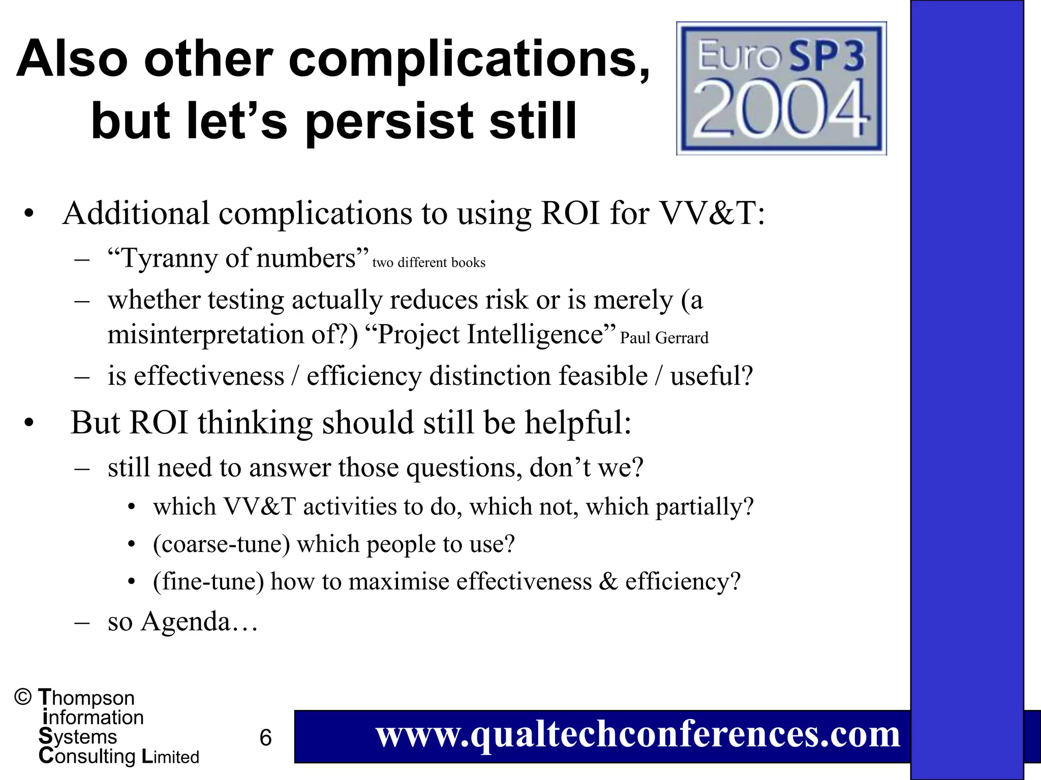 Also other complications,
   but let’s persist still
• Additional complications to using ROI for VV&T:
      – “Tyranny of numbers” two different books
      – whether testing actually reduces risk or is merely (a
        misinterpretation of?) “Project Intelligence” Paul Gerrard
      – is effectiveness / efficiency distinction feasible / useful?
•     But ROI thinking should still be helpful:
      – still need to answer those questions, don’t we?
            • which VV&T activities to do, which not, which partially?
            • (coarse-tune) which people to use?
            • (fine-tune) how to maximise effectiveness & efficiency?
      – so Agenda…

© Thompson
  information
  Systems
  Consulting Limited
                        6         www.qualtechconferences.com
 