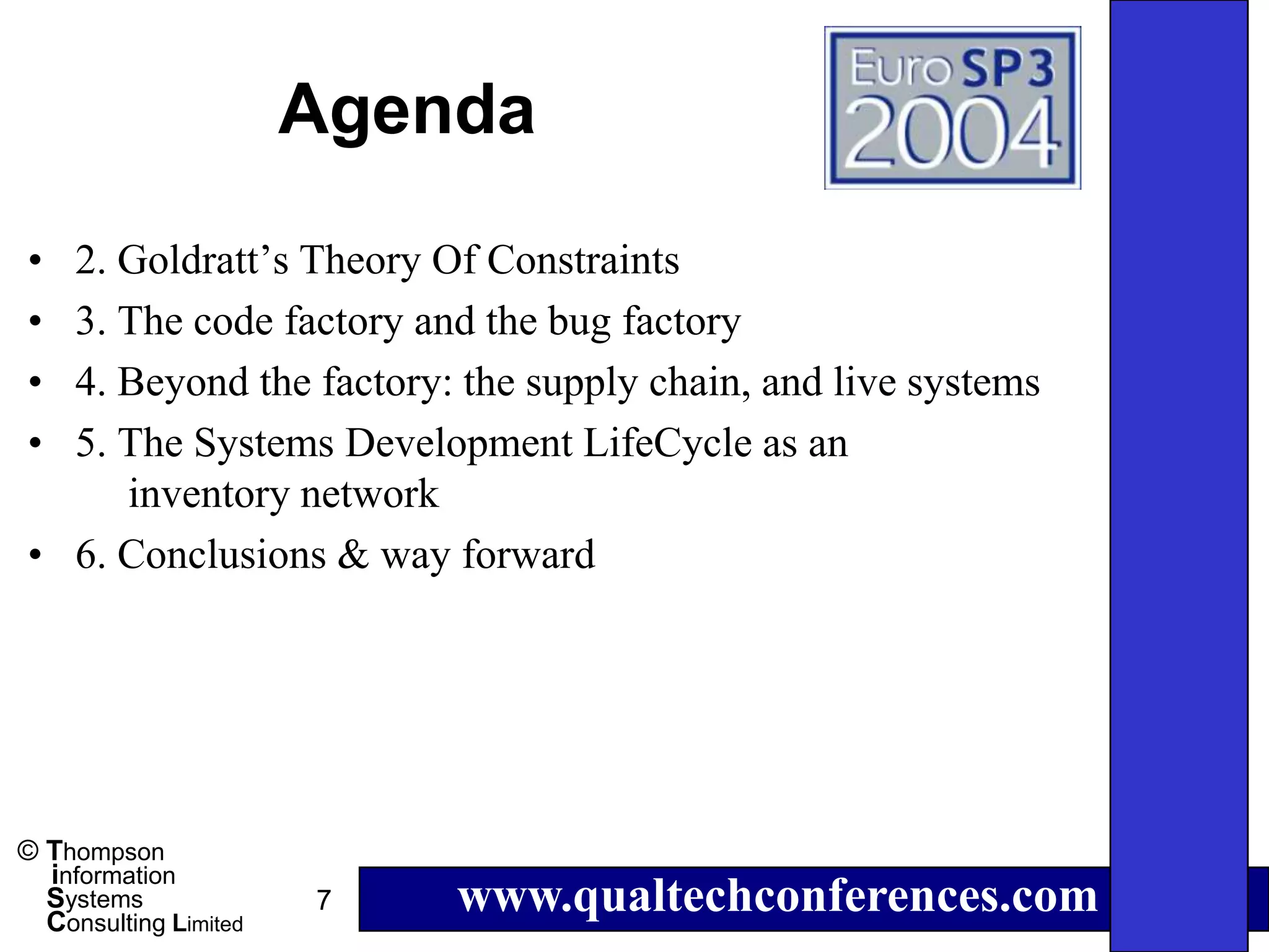 Agenda
• 2. Goldratt’s Theory Of Constraints
• 3. The code factory and the bug factory
• 4. Beyond the factory: the supply chain, and live systems
• 5. The Systems Development LifeCycle as an
     inventory network
• 6. Conclusions & way forward




© Thompson
  information
  Systems
  Consulting Limited
                       7   www.qualtechconferences.com
 