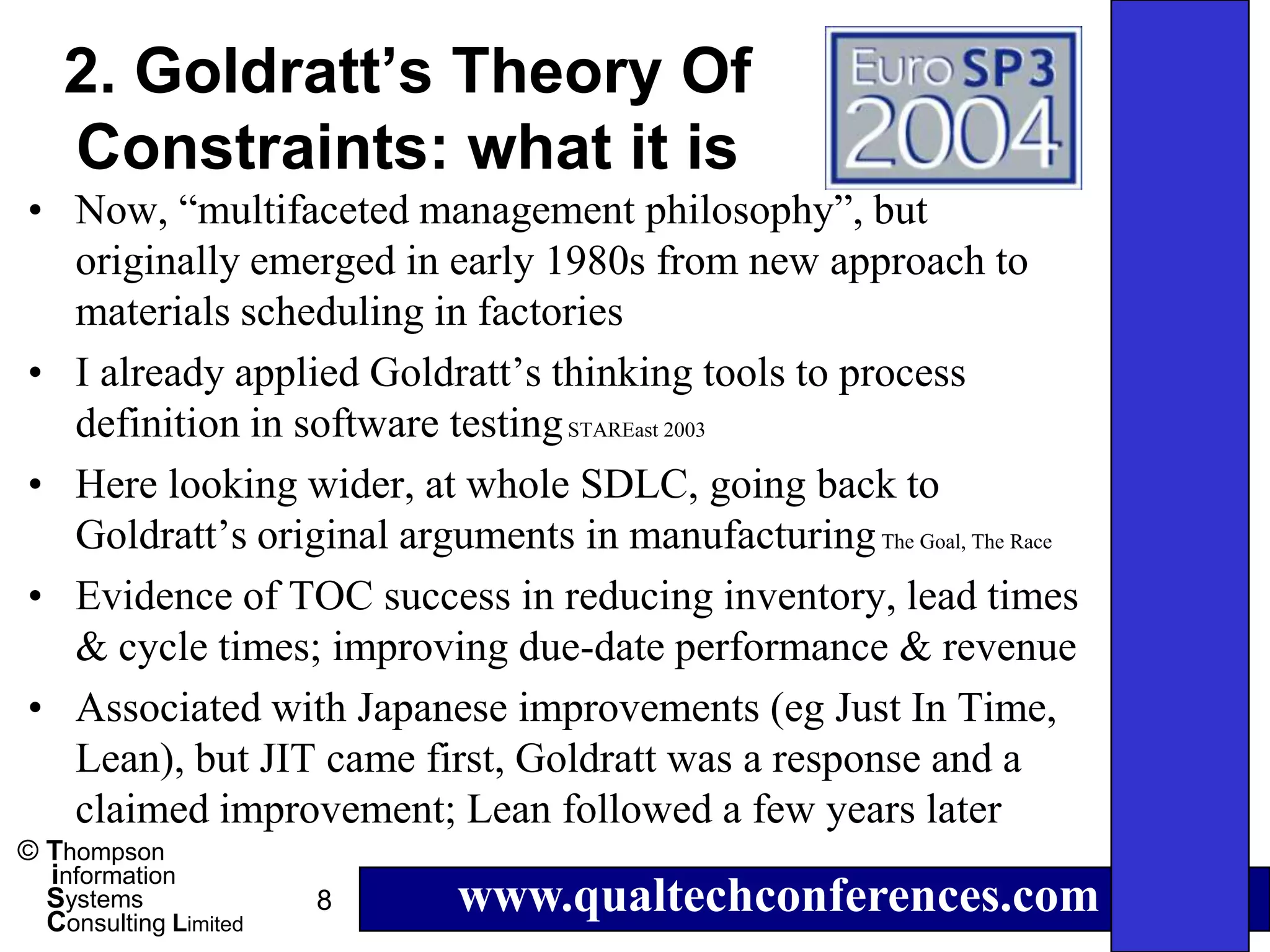 2. Goldratt’s Theory Of
    Constraints: what it is
• Now, “multifaceted management philosophy”, but
  originally emerged in early 1980s from new approach to
  materials scheduling in factories
• I already applied Goldratt’s thinking tools to process
  definition in software testing STAREast 2003
• Here looking wider, at whole SDLC, going back to
  Goldratt’s original arguments in manufacturing The Goal, The Race
• Evidence of TOC success in reducing inventory, lead times
  & cycle times; improving due-date performance & revenue
• Associated with Japanese improvements (eg Just In Time,
  Lean), but JIT came first, Goldratt was a response and a
  claimed improvement; Lean followed a few years later
© Thompson
  information
  Systems
  Consulting Limited
                       8   www.qualtechconferences.com
 