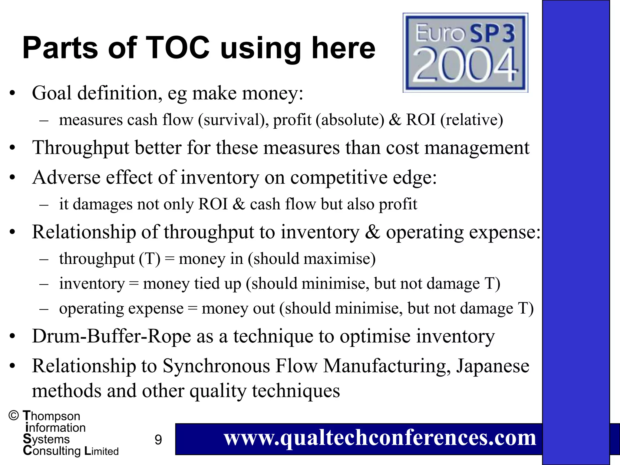 Parts of TOC using here
• Goal definition, eg make money:
     – measures cash flow (survival), profit (absolute) & ROI (relative)
• Throughput better for these measures than cost management
• Adverse effect of inventory on competitive edge:
     – it damages not only ROI & cash flow but also profit
• Relationship of throughput to inventory & operating expense:
     – throughput (T) = money in (should maximise)
     – inventory = money tied up (should minimise, but not damage T)
     – operating expense = money out (should minimise, but not damage T)
• Drum-Buffer-Rope as a technique to optimise inventory
• Relationship to Synchronous Flow Manufacturing, Japanese
  methods and other quality techniques
© Thompson
  information
  Systems
  Consulting Limited
                       9       www.qualtechconferences.com
 
