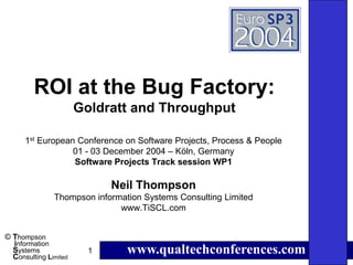 ROI at the Bug Factory:
                       Goldratt and Throughput

      1st European Conference on Software Projects, Process & People
                  01 - 03 December 2004 – Köln, Germany
                  Software Projects Track session WP1

                             Neil Thompson
               Thompson information Systems Consulting Limited
                              www.TiSCL.com


© Thompson
  information
  Systems
  Consulting Limited
                         1      www.qualtechconferences.com
 