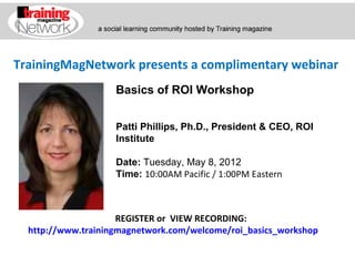 TrainingMagNetwork presents a complimentary webinar
                    Basics of ROI Workshop


                    Patti Phillips, Ph.D., President & CEO, ROI
                    Institute

                    Date: Tuesday, May 8, 2012
                    Time: 10:00AM Pacific / 1:00PM Eastern



                     REGISTER or VIEW RECORDING:
  http://www.trainingmagnetwork.com/welcome/roi_basics_workshop
 