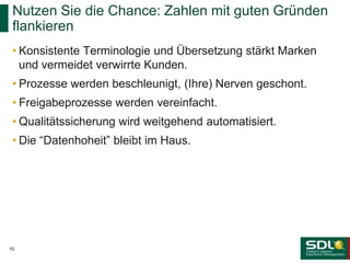 • Konsistente Terminologie und Übersetzung stärkt Marken
und vermeidet verwirrte Kunden.
• Prozesse werden beschleunigt, (Ihre) Nerven geschont.
• Freigabeprozesse werden vereinfacht.
• Qualitätssicherung wird weitgehend automatisiert.
• Die “Datenhoheit” bleibt im Haus.
Nutzen Sie die Chance: Zahlen mit guten Gründen
flankieren
10
 