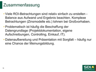 • Viele ROI-Betrachtungen sind relativ einfach zu erstellen -
Balance aus Aufwand und Ergebnis beachten. Komplexe
Betrachtungen (Zinsmodelle etc.) lohnen bei Großvorhaben.
• Problematisch ist häufig die Beschaffung der
Datengrundlage (Projektdokumentation, eigene
Aufschreibungen, Controlling, Einkauf, IT).
• Datenaufbereitung und Präsentation mit Sorgfalt – häufig nur
eine Chance der Meinungsbildung.
Zusammenfassung
18
 