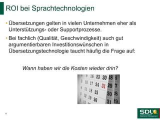 • Übersetzungen gelten in vielen Unternehmen eher als
Unterstützungs- oder Supportprozesse.
• Bei fachlich (Qualität, Geschwindigkeit) auch gut
argumentierbaren Investitionswünschen in
Übersetzungstechnologie taucht häufig die Frage auf:
Wann haben wir die Kosten wieder drin?
ROI bei Sprachtechnologien
4
 