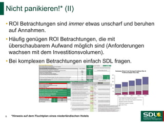 • ROI Betrachtungen sind immer etwas unscharf und beruhen
auf Annahmen.
• Häufig genügen ROI Betrachtungen, die mit
überschaubarem Aufwand möglich sind (Anforderungen
wachsen mit dem Investitionsvolumen).
• Bei komplexen Betrachtungen einfach SDL fragen.
Nicht panikieren!* (II)
6 *Hinweis auf dem Fluchtplan eines niederländischen Hotels
 