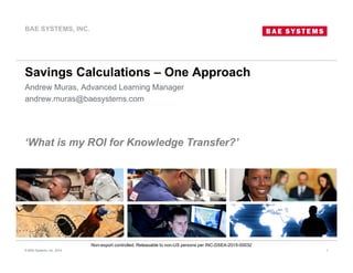 Non-export controlled. Releasable to non-US persons per INC-DSEA-2015-00032
Savings Calculations – One Approach
Andrew Muras, Advanced Learning Manager
andrew.muras@baesystems.com
© BAE Systems, Inc. 2014 1
BAE SYSTEMS, INC.
‘What is my ROI for Knowledge Transfer?’
 