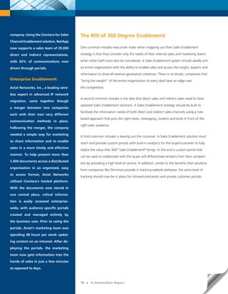 company. Using the iCentera for Sales   The ROI of 360 Degree Enablement
Channel Enablement solution, NetApp

now supports a sales team of 25,000     One common mistake executives make when mapping out their Sales Enablement

direct and indirect representatives,    strategy is that they consider only the needs of their internal sales and marketing teams

with 65% of communications now          when other staff must also be considered. A Sales Enablement system should ideally arm

driven through portals.                 an entire organization with the ability to enable sales and access the insight, experts and

                                        information to drive all revenue generation initiatives. There is no doubt, companies that
Enterprise Enablement:                  “bring the weight” of the entire organization to every deal have an edge over

Aviat Networks, Inc., a leading wire-   the competition.

less expert in advanced IP network
                                        A second common mistake is the idea that direct sales and indirect sales need to have
migration, came together though
                                        separate Sales Enablement solutions. A Sales Enablement strategy should be built to
a merger between two companies
                                        facilitate the information needs of both direct and indirect sales channels using a role-
each with their own very different
                                        based approach that puts the right news, messaging, content and tools in front of the
communication methods in place.
                                        right sales audience.
Following the merger, the company

needed a simple way for marketing
                                        A third common mistake is leaving out the customer. A Sales Enablement solution must
to share information and to enable
                                        reach and provide custom portals with built-in analytics for the buyer/customer to fully
sales in a more timely and effective
                                        realize the value that 360° Sales Enablement® brings. In the end a custom portal that
manner. To help present more than
                                        can be used to collaborate with the buyer will differentiate vendors from their competi-
1,400 documents across a distributed
                                        tors by providing a high level of service. In addition, similar to the benefits that solutions
organization in an organized, easy
                                        from companies like Omniture provide in tracking website behavior, the same level of
to access format, Aviat Networks
                                        tracking should now be in place for intranets/extranets and private customer portals.
utilized iCentera’s hosted platform.

With the documents now stored in

one central place, critical informa-

tion is easily accessed enterprise-

wide, with audience specific portals

created and managed entirely by

the business user. Prior to using the

portals, Aviat’s marketing team was

spending 48 hours per week updat-

ing content on an intranet. After de-

ploying the portals, the marketing

team now gets information into the

hands of sales in just a few minutes

as opposed to days.


      14   •   A DemandGen Repor t
                                        14   •   A DemandGen Repor t
 