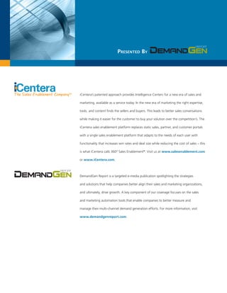 Presented By




iCentera’s patented approach provides Intelligence Centers for a new era of sales and

marketing, available as a service today. In the new era of marketing the right expertise,

tools, and content finds the sellers and buyers. This leads to better sales conversations

while making it easier for the customer to buy your solution over the competition’s. The

iCentera sales enablement platform replaces static sales, partner, and customer portals

with a single sales enablement platform that adapts to the needs of each user with

functionality that increases win rates and deal size while reducing the cost of sales – this

is what iCentera calls 360° Sales Enablement®. Visit us at www.salesenablement.com

or www.iCentera.com.



DemandGen Report is a targeted e-media publication spotlighting the strategies

and solutions that help companies better align their sales and marketing organizations,

and ultimately, drive growth. A key component of our coverage focuses on the sales

and marketing automation tools that enable companies to better measure and

manage their multi-channel demand generation efforts. For more information, visit

www.demandgenreport.com.
 