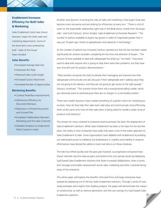 Enablement Increases
                                         Another new dynamic re-writing the rules of sales and marketing is that buyers have also
Efficiency For Both Sales
                                         become more risk-averse and are looking for efficiencies at every turn. “There is a lot of
& Marketing
                                         strain on the buyer/seller relationship right now in the BtoB sector, mostly from the buyer
Sales Enablement tools have shown        side,” said Scott Santucci, Senior Analyst, Sales Enablement at Forrester Research. “The
dramatic impact for both sales and       number of options available to buyers has grown in order of magnitude greater than it
marketing departments. Some of           was just 10 years ago, thanks to globalization and advances in technology.”
the short-term wins achieved by
both “sides of the house”                As the number of options has increased, Santucci pointed out that the bar has been raised

have included:                           significantly for solution providers competing for the time and attention of buyers. “The
                                         amount of time available to deal with salespeople has dried up,” he noted. “Executives
Sales Benefits
                                         want to deal with anyone who is going to help them solve their problems, but they have
  • Increased Average Deal Size
                                         zero time left over for product demonstrations.”
  • Improved Win Rate

  • Reduced Sales Cycle Length           “Most vendors recognize the need to elevate their messaging and improve how their
  • Increased Quota Attainment           salespeople communicate and sell, because if their salespeople aren’t adding value they

  • Increased Number of Opportunities    are not going to be relevant, and they are not going to get access to the right people,”
                                         Santucci continued. “This scenario forces them into a transactional selling model, which
Marketing Benefits
                                         you obviously want to avoid because there are no margins in a commodity market.”
  • Content Workflow Improvements

  • Self-Service Efficiency for          These new market dynamics have created something of a perfect storm for marketing ex-
      Document Retrieval
                                         ecutives. How do they help their sales team add value and communicate more effectively,
  • Reduction in Printed Documents       when at the same time most of their sales team is being asked to handle a wider array of
      and Unused Files
                                         products and solutions?
  • Increased Collaboration Between
      Marketing and the Sales Channels   The answer for many midsized to enterprise-level businesses has been the deployment of
  • Detailed Analytics to Understand     Sales Enablement solutions. While Sales Enablement has been a hot topic for the last few
      What Content is Used               years, the reality is most companies have really only taken a toe-in-the-water approach to
                                         Sales Enablement to date. Some organizations have dabbled with enablement by building
                                         out web-based access to collateral, but breakdowns in usability and inability to measure
                                         effectiveness have diluted the ability to track real returns on these initiatives.


                                         The tide has shifted quickly over the past year however, as progressive companies have
                                         shown dramatic top-line revenue gains and bottom-line cost savings results by deploying
                                         SaaS-based Sales Enablement solutions that foster increased collaboration, drive a consis-
                                         tent message and enable measurement across sales, marketing and other customer-facing
                                         areas of the enterprise.


                                         This white paper will explore the benefits mid-sized firms and large enterprises have
                                         realized by deploying out of the box Sales Enablement solutions. Through a series of case
                                         study examples and insights from leading analysts, the paper will demonstrate the impact
                                         on productivity, as well as revenue generation and the cost savings of a SaaS-based Sales
                                         Enablement platform.
  2    •   A DemandGen Repor t
 