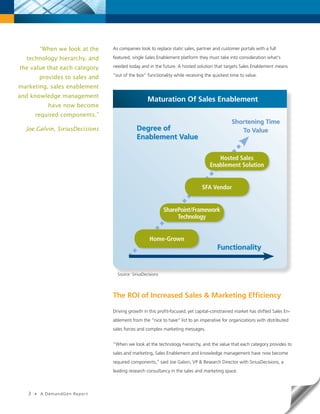 “When we look at the    As companies look to replace static sales, partner and customer portals with a full

  technology hierarchy, and        featured, single Sales Enablement platform they must take into consideration what’s

the value that each category       needed today and in the future. A hosted solution that targets Sales Enablement means
                                   “out of the box” functionality while receiving the quickest time to value.
           provides to sales and
marketing, sales enablement
and knowledge management
                                                      Maturation Of Sales Enablement
              have now become
       required components.”
                                                                                               Shortening Time
  Joe Galvin, SiriusDecisions                  Degree of                                          To Value
                                               Enablement Value

                                                                                       Hosted Sales
                                                                                    Enablement Solution


                                                                                SFA Vendor


                                                               SharePoint/Framework
                                                                    Technology


                                                       Home-Grown
                                                                                        Functionality


                                     Source: SiriusDecisions




                                   The ROI of Increased Sales & Marketing Efficiency

                                   Driving growth in this profit-focused, yet capital-constrained market has shifted Sales En-
                                   ablement from the “nice to have” list to an imperative for organizations with distributed
                                   sales forces and complex marketing messages.


                                   “When we look at the technology hierarchy, and the value that each category provides to
                                   sales and marketing, Sales Enablement and knowledge management have now become
                                   required components,” said Joe Galvin, VP & Research Director with SiriusDecisions, a
                                   leading research consultancy in the sales and marketing space.



   3   •   A DemandGen Repor t
 