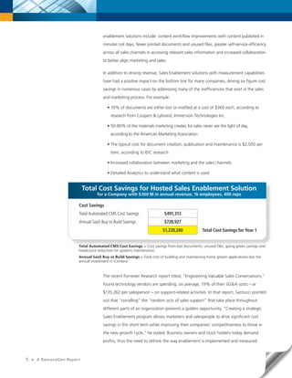 enablement solutions include: content workflow improvements with content published in
                                        minutes not days, fewer printed documents and unused files, greater self-service efficiency
                                        across all sales channels in accessing relevant sales information and increased collaboration
                                        to better align marketing and sales.

                                        In addition to driving revenue, Sales Enablement solutions with measurement capabilities
                                        have had a positive impact on the bottom line for many companies, driving six figure cost
                                        savings in numerous cases by addressing many of the inefficiencies that exist in the sales
                                        and marketing process. For example:

                                          • 10% of documents are either lost or misfiled at a cost of $360 each, according to
                                            research from Coopers & Lybrand, Immersion Technologies Inc.

                                          • 50-80% of the materials marketing creates for sales never see the light of day,
                                            according to the American Marketing Association

                                          • The typical cost for document creation, publication and maintenance is $2,500 per
                                            item, according to IDC research

                                          • Increased collaboration between marketing and the sales channels

                                          • Detailed Analytics to understand what content is used


                              Total Cost Savings for Hosted Sales Enablement Solution
                                    for a Company with $300 M in annual revenue; 1k employees, 400 reps

                          Cost Savings
                          Total Automated CMS Cost Savings                 $491,313
                          Annual SaaS Buy vs Build Savings                 $728,927
                                                                          $1,220,240             Total Cost Savings for Year 1


                          Total Automated CMS Cost Savings = Cost savings from lost documents, unused files, going green savings and
                          headcount reduction for systems maintenance.
                          Annual SaaS Buy vs Build Savings = Total cost of building and maintaining home grown applications less the
                          annual investment in iCentera.


                                        The recent Forrester Research report titled, “Engineering Valuable Sales Conversations,”
                                        found technology vendors are spending, on average, 19% of their SG&A costs – or
                                        $135,262 per salesperson – on support-related activities. In that report, Santucci pointed
                                        out that “corralling” the “random acts of sales support” that take place throughout
                                        different parts of an organization presents a golden opportunity. “Creating a strategic
                                        Sales Enablement program allows marketers and salespeople to drive significant cost
                                        savings in the short term while improving their companies’ competitiveness to thrive in
                                        the new growth cycle,” he stated. Business owners and stock holders today demand
                                        profits, thus the need to rethink the way enablement is implemented and measured.



5   •   A DemandGen Repor t
 