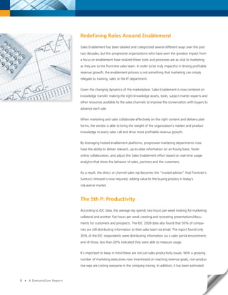 Redefining Roles Around Enablement

                              Sales Enablement has been labeled and categorized several different ways over the past
                              two decades, but the progressive organizations who have seen the greatest impact from
                              a focus on enablement have realized these tools and processes are as vital to marketing
                              as they are to the front-line sales team. In order to be truly impactful in driving profitable
                              revenue growth, the enablement process is not something that marketing can simply
                              relegate to training, sales or the IT department.


                              Given the changing dynamics of the marketplace, Sales Enablement is now centered on
                              knowledge transfer making the right knowledge assets, tools, subject matter experts and
                              other resources available to the sales channels to improve the conversation with buyers to
                              advance each sale.


                              When marketing and sales collaborate effectively on the right content and delivery plat-
                              forms, the vendor is able to bring the weight of the organization’s market and product
                              knowledge to every sales call and drive more profitable revenue growth.


                              By leveraging hosted enablement platforms, progressive marketing departments now
                              have the ability to deliver relevant, up-to-date information on an hourly basis, foster
                              online collaboration, and adjust the Sales Enablement effort based on real-time usage
                              analytics that show the behavior of sales, partners and the customers.


                              As a result, the direct or channel sales rep becomes the “trusted advisor” that Forrester’s
                              Santucci stressed is now required, adding value to the buying process in today’s
                              risk-averse market.



                              The 5th P: Productivity

                              According to IDC data, the average rep spends two hours per week looking for marketing
                              collateral and another five hours per week creating and recreating presentations/docu-
                              ments for customers and prospects. The IDC 2009 data also found that 50% of compa-
                              nies are still distributing information to their sales team via email. The report found only
                              30% of the IDC respondents were distributing information via a sales portal environment,
                              and of those, less than 20% indicated they were able to measure usage.


                              It’s important to keep in mind these are not just sales productivity issues. With a growing
                              number of marketing executives now incentivized on reaching revenue goals, non-produc-
                              tive reps are costing everyone in the company money. In addition, it has been estimated



6   •   A DemandGen Repor t
 