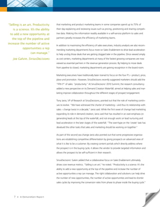 “Selling is an art. Productivity    that marketing and product marketing teams in some companies spend up to 75% of

   is a science. It’s the ability   their day explaining and reviewing issues such as pricing, positioning and sharing competi-

 to add a new opportunity at        tive data. Making this information readily available in a self-service platform to sales and
                                    partners greatly increases the efficiency of marketing teams.
  the top of the pipeline and
increase the number of active
                                    In addition to maximizing the efficiency of sales executives, industry analysts are also recom-
              opportunities a rep   mending marketing departments focus more on Sales Enablement to drive lead acceleration
                    can manage.”    to help unclog those deals that are getting clogged later in the pipeline. Once viewed simply

   Joe Galvin, SiriusDecisions      as cost centers, marketing departments at many of the fastest growing companies are now
                                    viewed as essential partners in the revenue generation process. By helping to move deals
                                    from pipeline to closed, marketing departments are gaining recognition in the board room.


                                    Marketing executives have traditionally been trained to focus on the four P’s – product, price,
                                    place and promotion. However, SiriusDecisions recently suggested marketers should add the
                                    “fifth P” of sales: “productivity.” At SiriusDecisions’ 2010 Summit, the research consultancy
                                    added a new perspective on its Demand Creation Waterfall, aimed at helping sales and mar-
                                    keting improve collaboration throughout the different stages of prospect engagement.


                                    Tony Jaros, VP of Research at SiriusDecisions, pointed out that the role of marketing contin-
                                    ues to evolve. “We have witnessed the charter of marketing – and thus its relationship with
                                    sales – change twice in a decade,” Jaros said. While the first wave of change had marketing
                                    expanding its role in demand creation, Jaros said that has resulted in an over-emphasis on
                                    generating leads at the top of the waterfall, and not enough work on lead nurturing and
                                    lead acceleration in the later stages of the waterfall. “The over-hype on the ‘create’ task has
                                    devalued the other tasks that sales and marketing should be working on together.”


                                    As part of the second sea change Jaros also pointed out that some progressive organiza-
                                    tions are establishing competitive differentiation by giving prospects an advanced view of
                                    what it is like to be a customer. By creating content portals which directly address where
                                    the prospect is in the buying cycle, it allows the vendor to provide targeted information and
                                    allows the prospect to be self-sufficient in their research.


                                    SiriusDecisions’ Galvin added that a collaborative focus on Sales Enablement ultimately
                                    drives core revenue metrics. “Selling is an art,” he noted. “Productivity is a science. It’s the
                                    ability to add a new opportunity at the top of the pipeline and increase the number of
                                    active opportunities a rep can manage. The right collaboration and solutions can help drive
                                    the number of new opportunities, the number of active opportunities and lead to shorter
                                    sales cycles by improving the conversion rates from phase to phase inside the buying cycle.”




    7   •   A DemandGen Repor t
 