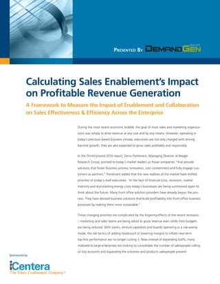 Presented By




          Calculating Sales Enablement’s Impact
          on Profitable Revenue Generation
          A Framework to Measure the Impact of Enablement and Collaboration
          on Sales Effectiveness & Efficiency Across the Enterprise

                             During the most recent economic bubble, the goal of most sales and marketing organiza-
                             tions was simply to drive revenue at any cost and by any means. However, operating in
                             today’s precision-based business climate, executives are not only charged with driving
                             top-line growth, they are also expected to grow sales profitably and responsibly.


                             In the ThinkForward 2010 report, Denis Pombriant, Managing Director at Beagle
                             Research Group, pointed to today’s market leaders as those companies “that provide
                             solutions that foster business process innovation, cost containment and fully engage cus-
                             tomers as partners.” Pombriant added that the new realities of the market have shifted
                             priorities of today’s chief executives. “In the face of financial crisis, recession, market
                             maturity and skyrocketing energy costs today’s businesses are being summoned again to
                             think about the future. Many front office solution providers have already begun the pro-
                             cess. They have devised business solutions that build profitability into front office business
                             processes by making them more sustainable.”


                             These changing priorities are complicated by the lingering effects of the recent recession
                             – marketing and sales teams are being asked to grow revenue even while their budgets
                             are being reduced. With banks, venture capitalists and boards operating in a risk-averse
                             mode, the old tactics of adding headcount or lowering margins to inflate near-term
                             top-line performance are no longer cutting it. Now instead of expanding staffs, many
                             midsized to large enterprises are looking to consolidate the number of salespeople calling
                             on key accounts and expanding the solutions and products salespeople present.
Sponsored by
 