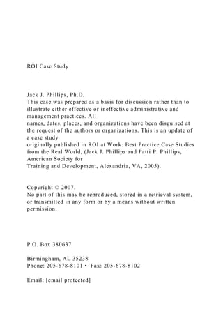 ROI Case Study
Jack J. Phillips, Ph.D.
This case was prepared as a basis for discussion rather than to
illustrate either effective or ineffective administrative and
management practices. All
names, dates, places, and organizations have been disguised at
the request of the authors or organizations. This is an update of
a case study
originally published in ROI at Work: Best Practice Case Studies
from the Real World, (Jack J. Phillips and Patti P. Phillips,
American Society for
Training and Development, Alexandria, VA, 2005).
Copyright © 2007.
No part of this may be reproduced, stored in a retrieval system,
or transmitted in any form or by a means without written
permission.
P.O. Box 380637
Birmingham, AL 35238
Phone: 205-678-8101 • Fax: 205-678-8102
Email: [email protected]
 