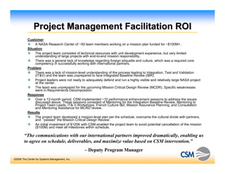 Project Management Facilitation ROI
          Customer
               A NASA Research Center of ~50 team members working on a mission plan funded for ~$100M+.
          Situation
               The project team consisted of technical resources with unit development experience, but very limited
               understanding of large projects with end-to-end mission responsibility.
               There was a general lack of knowledge regarding foreign etiquette and culture, which was a required core
               competency in successfully working with international partners.
          Problem
               There was a lack of mission-level understanding of the process leading to Integration, Test and Validation
               (IT&V) and the team was unprepared to face Integrated Baseline Review (IBR).
               Project leaders were not ready to adequately defend and run a highly visible and relatively large NASA project
               at the center.
               The team was unprepared for the upcoming Mission Critical Design Review (MCDR). Specific weaknesses
               were in Requirements Decomposition.
          Response
               Over a 12-month period, CSM implemented ~10 performance enhancement sessions to address the issues
               discussed above. These sessions consisted of Mentoring for the Integration Baseline Review, Mentoring to
               Project Team Leads, IT& V Workshops, French Culture I&II, Mission Assurance Planning, and Consultation
               and Mentoring Assistance for MCRD review.
          Results
               The project team developed a mission-level plan per the schedule, overcame the cultural divide with partners,
               and “passed” the Mission Critical Design Review.
               An initial investment of $125K with CSM enabled the project team to avoid potential cancellation of the mission
               ($100M) and meet all milestones within schedule.

        “The communications with our international partners improved dramatically, enabling us
        to agree on schedule, deliverables, and maximize value based on CSM intervention.”
                                                – Deputy Program Manager
©2006 The Center for Systems Management, Inc.
 