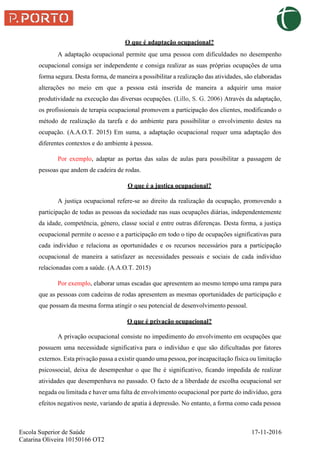 O que é adaptação ocupacional?
Escola Superior de Saúde 17-11-2016
Catarina Oliveira 10150166 OT2
A adaptação ocupacional permite que uma pessoa com dificuldades no desempenho
ocupacional consiga ser independente e consiga realizar as suas próprias ocupações de uma
forma segura. Desta forma, de maneira a possibilitar a realização das atividades, são elaboradas
alterações no meio em que a pessoa está inserida de maneira a adquirir uma maior
produtividade na execução das diversas ocupações. (Lillo, S. G. 2006) Através da adaptação,
os profissionais de terapia ocupacional promovem a participação dos clientes, modificando o
método de realização da tarefa e do ambiente para possibilitar o envolvimento destes na
ocupação. (A.A.O.T. 2015) Em suma, a adaptação ocupacional requer uma adaptação dos
diferentes contextos e do ambiente à pessoa.
Por exemplo, adaptar as portas das salas de aulas para possibilitar a passagem de
pessoas que andem de cadeira de rodas.
O que é a justiça ocupacional?
A justiça ocupacional refere-se ao direito da realização da ocupação, promovendo a
participação de todas as pessoas da sociedade nas suas ocupações diárias, independentemente
da idade, competência, género, classe social e entre outras diferenças. Desta forma, a justiça
ocupacional permite o acesso e a participação em todo o tipo de ocupações significativas para
cada indivíduo e relaciona as oportunidades e os recursos necessários para a participação
ocupacional de maneira a satisfazer as necessidades pessoais e sociais de cada individuo
relacionadas com a saúde. (A.A.O.T. 2015)
Por exemplo, elaborar umas escadas que apresentem ao mesmo tempo uma rampa para
que as pessoas com cadeiras de rodas apresentem as mesmas oportunidades de participação e
que possam da mesma forma atingir o seu potencial de desenvolvimento pessoal.
O que é privação ocupacional?
A privação ocupacional consiste no impedimento do envolvimento em ocupações que
possuem uma necessidade significativa para o indivíduo e que são dificultadas por fatores
externos. Esta privação passa a existir quando uma pessoa, por incapacitação física ou limitação
psicossocial, deixa de desempenhar o que lhe é significativo, ficando impedida de realizar
atividades que desempenhava no passado. O facto de a liberdade de escolha ocupacional ser
negada ou limitada e haver uma falta de envolvimento ocupacional por parte do indivíduo, gera
efeitos negativos neste, variando de apatia à depressão. No entanto, a forma como cada pessoa
 