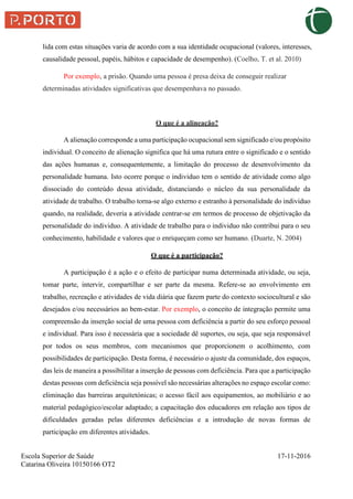Escola Superior de Saúde 17-11-2016
Catarina Oliveira 10150166 OT2
lida com estas situações varia de acordo com a sua identidade ocupacional (valores, interesses,
causalidade pessoal, papéis, hábitos e capacidade de desempenho). (Coelho, T. et al. 2010)
Por exemplo, a prisão. Quando uma pessoa é presa deixa de conseguir realizar
determinadas atividades significativas que desempenhava no passado.
O que é a alineação?
A alienação corresponde a uma participação ocupacional sem significado e/ou propósito
individual. O conceito de alienação significa que há uma rutura entre o significado e o sentido
das ações humanas e, consequentemente, a limitação do processo de desenvolvimento da
personalidade humana. Isto ocorre porque o individuo tem o sentido de atividade como algo
dissociado do conteúdo dessa atividade, distanciando o núcleo da sua personalidade da
atividade de trabalho. O trabalho torna-se algo externo e estranho à personalidade do individuo
quando, na realidade, deveria a atividade centrar-se em termos de processo de objetivação da
personalidade do individuo. A atividade de trabalho para o individuo não contribui para o seu
conhecimento, habilidade e valores que o enriqueçam como ser humano. (Duarte, N. 2004)
O que é a participação?
A participação é a ação e o efeito de participar numa determinada atividade, ou seja,
tomar parte, intervir, compartilhar e ser parte da mesma. Refere-se ao envolvimento em
trabalho, recreação e atividades de vida diária que fazem parte do contexto sociocultural e são
desejados e/ou necessários ao bem-estar. Por exemplo, o conceito de integração permite uma
compreensão da inserção social de uma pessoa com deficiência a partir do seu esforço pessoal
e individual. Para isso é necessária que a sociedade dê suportes, ou seja, que seja responsável
por todos os seus membros, com mecanismos que proporcionem o acolhimento, com
possibilidades de participação. Desta forma, é necessário o ajuste da comunidade, dos espaços,
das leis de maneira a possibilitar a inserção de pessoas com deficiência. Para que a participação
destas pessoas com deficiência seja possível são necessárias alterações no espaço escolar como:
eliminação das barreiras arquitetónicas; o acesso fácil aos equipamentos, ao mobiliário e ao
material pedagógico/escolar adaptado; a capacitação dos educadores em relação aos tipos de
dificuldades geradas pelas diferentes deficiências e a introdução de novas formas de
participação em diferentes atividades.
 