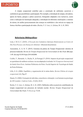 Escola Superior de Saúde 17-11-2016
Catarina Oliveira 10150166 OT2
A terapia ocupacional contribui para a construção de ambientes acessíveis e
confortáveis que possibilitam a participação. Por exemplo, a introdução de rampas, elevadores,
apoios de barras, parques e pátios acessíveis, brinquedos adaptados e/ou inclusivos, assim
como a indicação de iluminação adequada, a introdução de diferentes sinalizações e sistemas
de alertas, do melhor posicionamento das crianças no mobiliário e dos móveis no espaço de
forma a facilitar a participação de todos. (Rocha, F. E. Luiz, A. Zuliana, M. A. R. 2003)
Referências Bibliográficas:
Leite, J. M. G. C. (2010). A Perceção dos Cuidadores Informais Relativamente ao Centro de
Dia Para Pessoas com Doença de Alzheimer (Doctoral dissertation).
Association, A. A. O. T. (2015). Estrutura da prática da Terapia Ocupacional: domínio &
processo-traduzida. Revista de Terapia Ocupacional da Universidade de São Paulo 26 (esp):
1-49. doi.org/10.5014/ajot.2014.682006
Coelho, T., Bernardo, A., Rocha, N., & Portugal, P. (2010). Impacto da privação ocupacional
no quotidiano de mulheres reclusas e na sua adaptação à reclusão. In I Congresso Internacional
da Saúde Gaia-Porto. Instituto Politécnico do Porto. Escola Superior de Tecnologia da Saúde
do Porto-Politema.
Lillo, S. G. (2006). Equilibrio y organización de la rutina diaria. Revista Chilena de terapia
ocupacional, (6), Pág-47.
Duarte, N. (2004). Formação do indivíduo, consciência e alienação: o ser humano na psicologia
de AN Leontiev. Caderno Cedes, 24 (62), 44-63.
Rocha, F. E. Luiz, A. Zuliana, M. A. R. (2003). Reflexões sobre as possíveis contribuições da
terapia ocupacional nos processos de inclusão escolar. Revista Terapia Ocupacional da
Universidade São Paulo. V.14, n.2, p. 72-28.
 