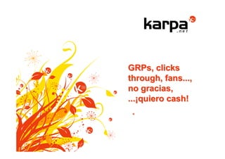 GRPs, clicks
through, fans...,
no gracias,
...¡quiero cash!
 