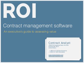 ROIContract management software
An executive’s guide to assessing value
Contract Analyst
10260 SW Greenburg Road, 4th floor
Portland OR 97223
United States
!
1 (855) 517-2193 North America
+1 (503) 517-4293 Worldwide
!
www.ContractAnalyst.com
info@contractanalyst.com
 