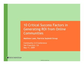 10 Critical Success Factors in
Generating ROI from Online
Communities
Matthew Lees, Patricia Seybold Group

Community 2.0 Conference
San Francisco, CA
May 11, 2009




                 © 2009 Patricia Seybold Group
 