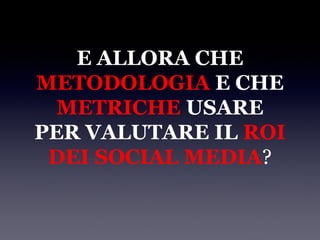 E ALLORA CHE
METODOLOGIA E CHE
  METRICHE USARE
PER VALUTARE IL ROI
 DEI SOCIAL MEDIA?
 