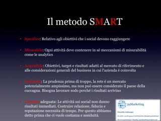 Il metodo SMART
• Specifico: Relativo agli obiettivi che i social devono raggiungere

• Misurabile: Ogni attività deve contenere in sé meccanismi di misurabilità
  come le analytics

• Acquisibile: Obiettivi, target e risultati adatti al mercato di riferimento e
  alle considerazioni generali del business in cui l'azienda é coinvolta

• Realistico: La prudenza prima di troppo, la rete é un mercato
  potenzialmente ampissimo, ma non può essere considerato il paese della
  cuccagna. Bisogna lavorare sodo perché i risultati arrivino

• Timeline adeguata: Le attività sui social non danno
  risultati immediati. Costruire relazione, fiducia e
  reputazione necessita di tempo. Per questo abbiamo
  detto prima che ci vuole costanza e assiduità.
 