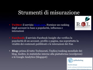 Strumenti di misurazione

• Twitter: il servizio klout.com. Fornisce un ranking
  degli account in base a popolarità, influenza e
  interazioni

• Facebook: il servizio Facebook Insight che verifica la
  popolarità di un account, profilo o pagina, ma soprattutto la
  viralità dei contenuti pubblicati e le interazioni dei Fan

• Blog: prima di tutto Technorati, l'indice/ranking mondiale dei
  blog. Inoltre, le statistiche interne alla piattaforma (wordpress)
  o le Google Analytics (blogspot)
 