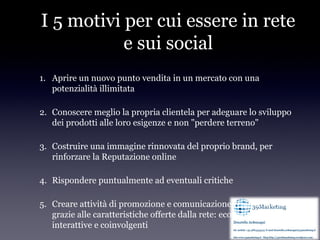 I 5 motivi per cui essere in rete
           e sui social
1. Aprire un nuovo punto vendita in un mercato con una
   potenzialità illimitata

2. Conoscere meglio la propria clientela per adeguare lo sviluppo
   dei prodotti alle loro esigenze e non "perdere terreno"

3. Costruire una immagine rinnovata del proprio brand, per
   rinforzare la Reputazione online

4. Rispondere puntualmente ad eventuali critiche

5. Creare attività di promozione e comunicazione realizzabili solo
   grazie alle caratteristiche offerte dalla rete: economiche, virali,
   interattive e coinvolgenti
 